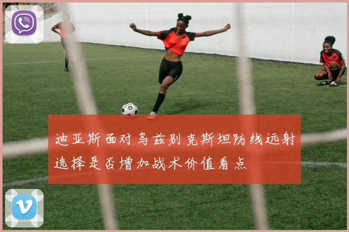 迪亚斯面对乌兹别克斯坦防线远射选择是否增加战术价值看点
