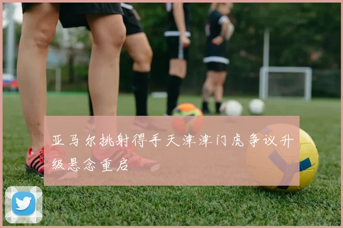 亚马尔挑射得手天津津门虎争议升级悬念重启