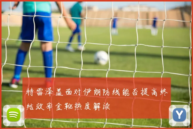 特雷泽盖面对伊朗防线能否提高终结效率金靴热度解读