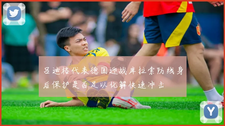 吕迪格代表德国迎战库拉索防线身后保护是否足以化解快速冲击
