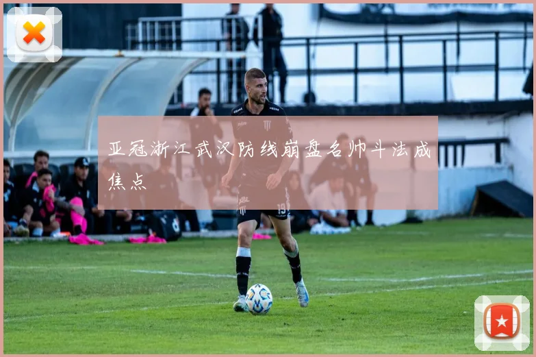亚冠浙江武汉防线崩盘名帅斗法成焦点