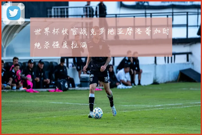 世界杯收官战克罗地亚摩洛哥加时绝杀强度拉满