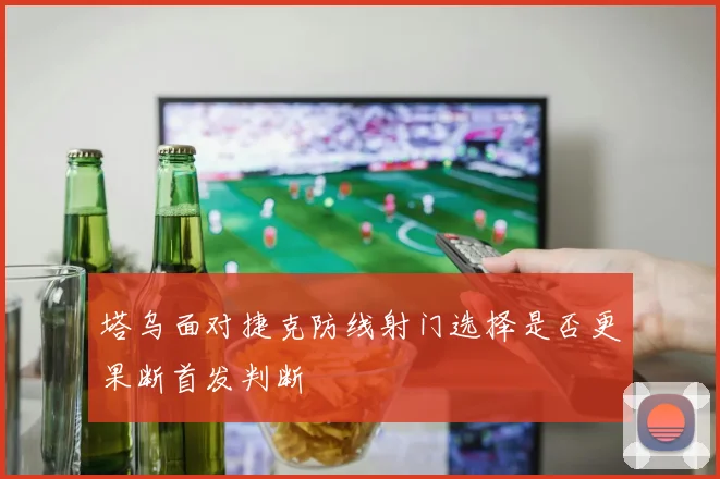 塔乌面对捷克防线射门选择是否更果断首发判断