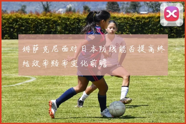 姆萨克尼面对日本防线能否提高终结效率赔率变化前瞻