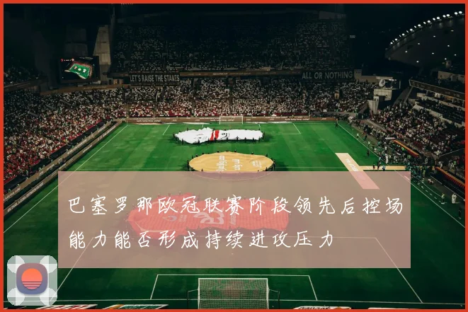 巴塞罗那欧冠联赛阶段领先后控场能力能否形成持续进攻压力