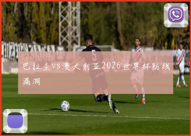 巴拉圭vs澳大利亚2026世界杯防线漏洞