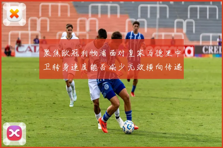 聚焦欧冠利物浦面对皇家马德里中卫转身速度能否减少无效横向传递