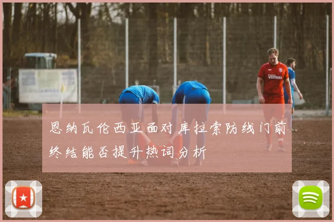 恩纳瓦伦西亚面对库拉索防线门前终结能否提升热词分析