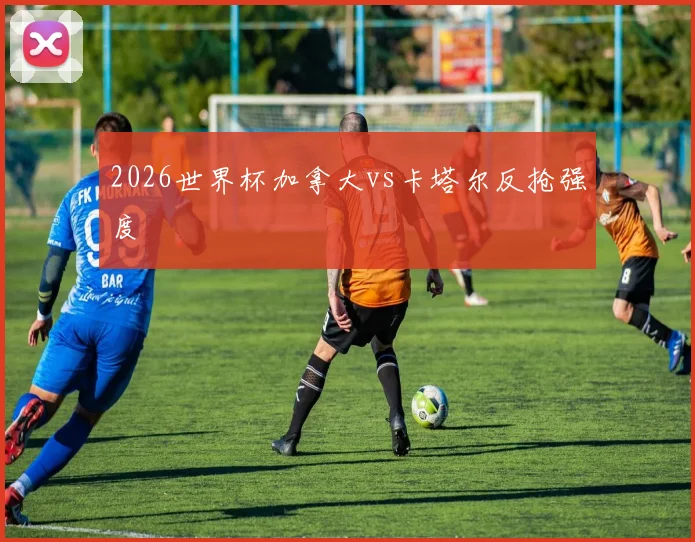 2026世界杯加拿大vs卡塔尔反抢强度