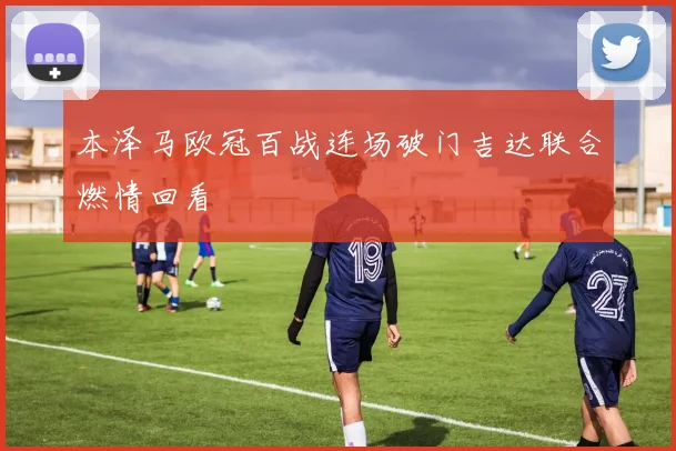 本泽马欧冠百战连场破门吉达联合燃情回看