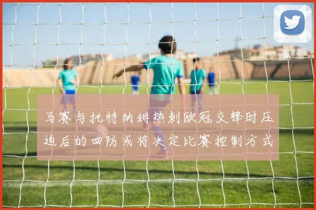 马赛与托特纳姆热刺欧冠交锋时压迫后的回防或将决定比赛控制方式