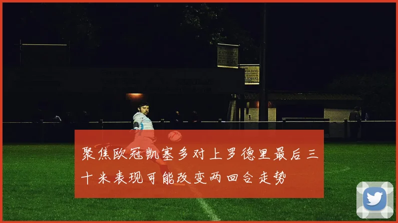 聚焦欧冠凯塞多对上罗德里最后三十米表现可能改变两回合走势