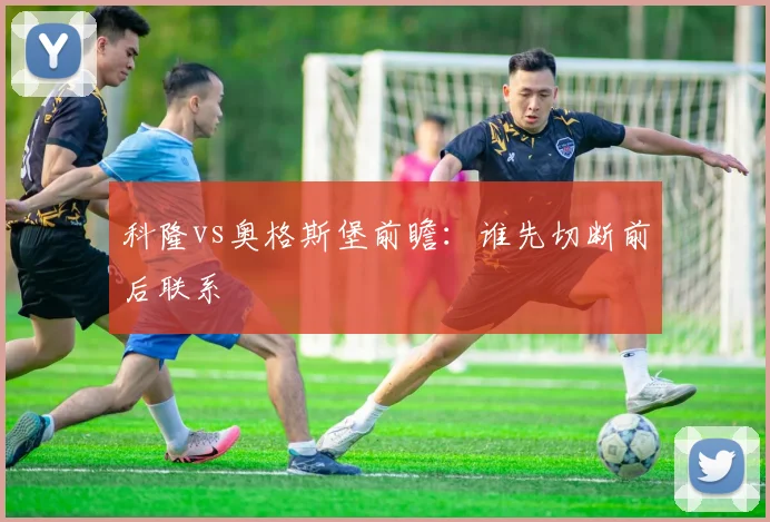 科隆vs奥格斯堡前瞻：谁先切断前后联系