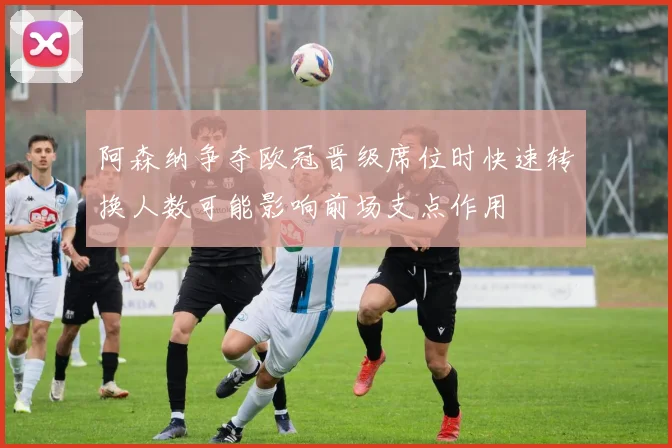 阿森纳争夺欧冠晋级席位时快速转换人数可能影响前场支点作用