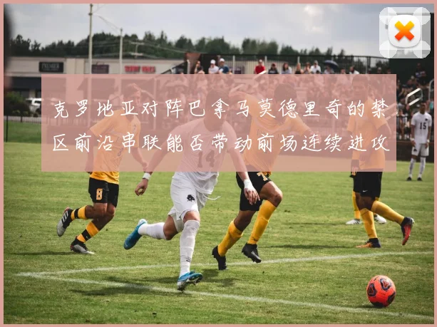 克罗地亚对阵巴拿马莫德里奇的禁区前沿串联能否带动前场连续进攻