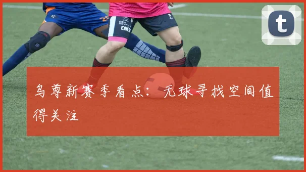 乌尊新赛季看点：无球寻找空间值得关注