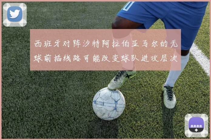 西班牙对阵沙特阿拉伯亚马尔的无球前插线路可能改变球队进攻层次