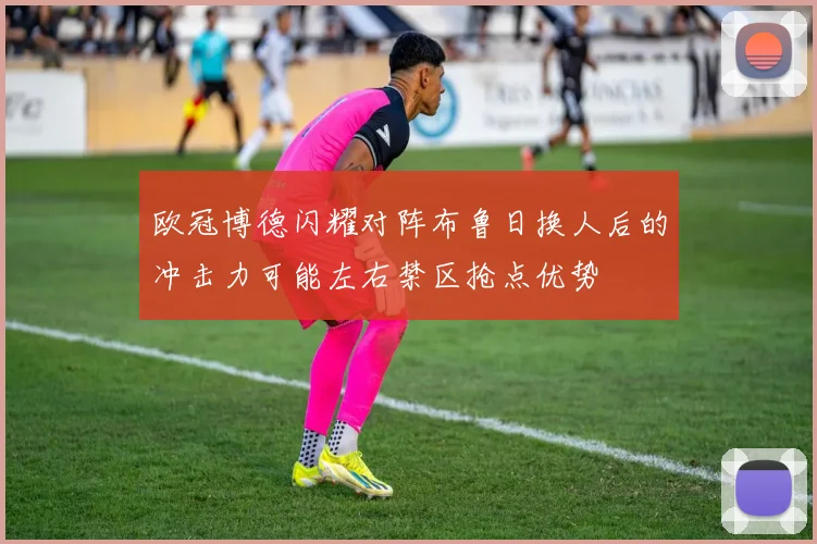 欧冠博德闪耀对阵布鲁日换人后的冲击力可能左右禁区抢点优势