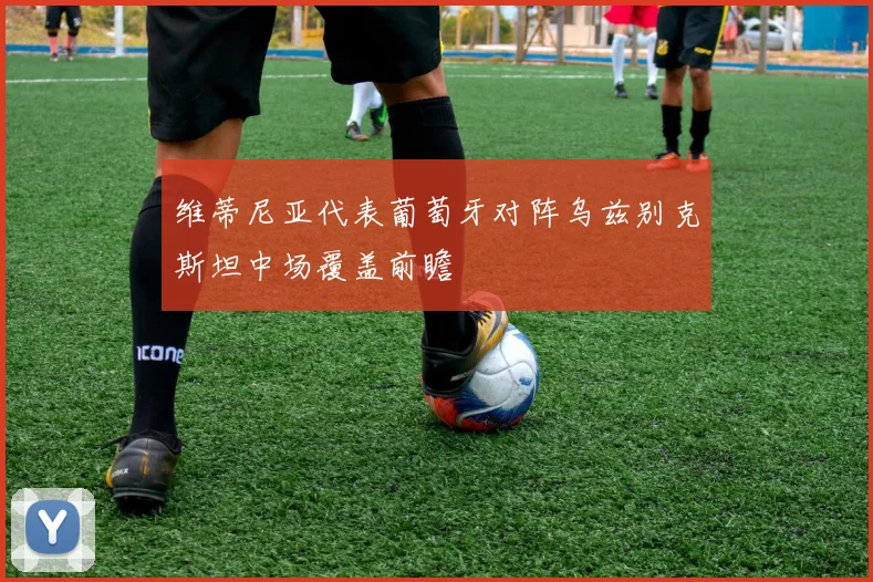 维蒂尼亚代表葡萄牙对阵乌兹别克斯坦中场覆盖前瞻