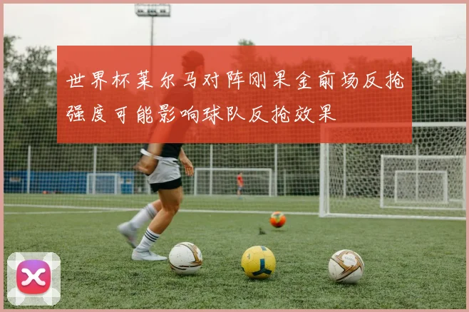 世界杯莱尔马对阵刚果金前场反抢强度可能影响球队反抢效果