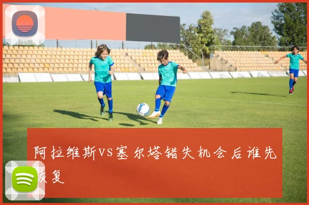阿拉维斯vs塞尔塔错失机会后谁先恢复