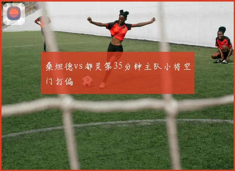 桑坦德vs都灵第35分钟主队小将空门打偏