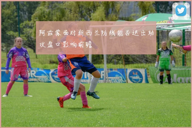 阿兹蒙面对新西兰防线能否送出助攻盘口影响前瞻