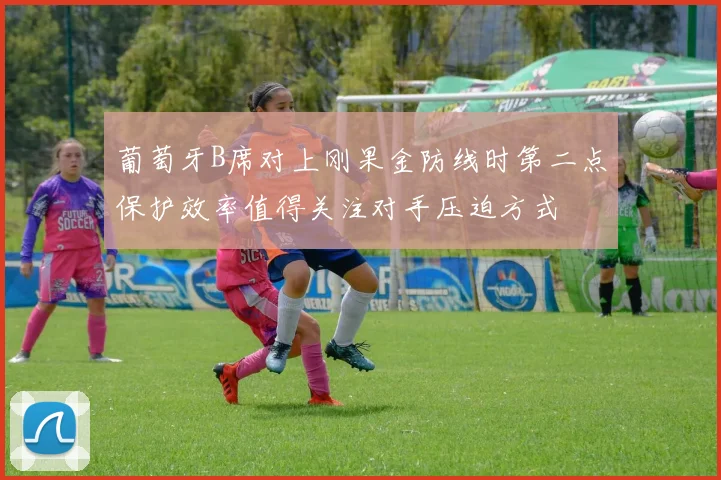 葡萄牙B席对上刚果金防线时第二点保护效率值得关注对手压迫方式