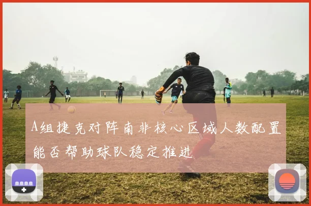 A组捷克对阵南非核心区域人数配置能否帮助球队稳定推进
