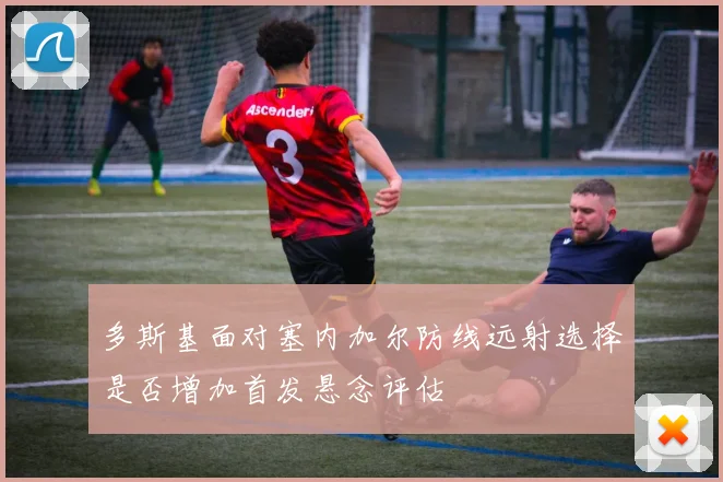 多斯基面对塞内加尔防线远射选择是否增加首发悬念评估
