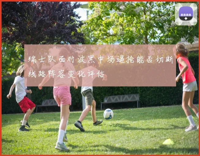 瑞士队面对波黑中场逼抢能否切断线路阵容变化评估