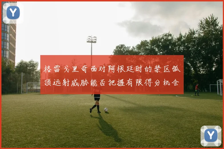 格雷戈里奇面对阿根廷时的禁区弧顶远射威胁能否把握有限得分机会
