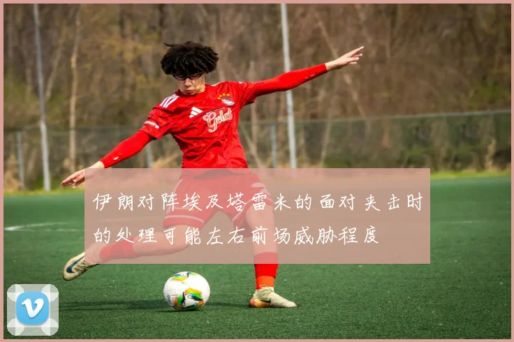伊朗对阵埃及塔雷米的面对夹击时的处理可能左右前场威胁程度