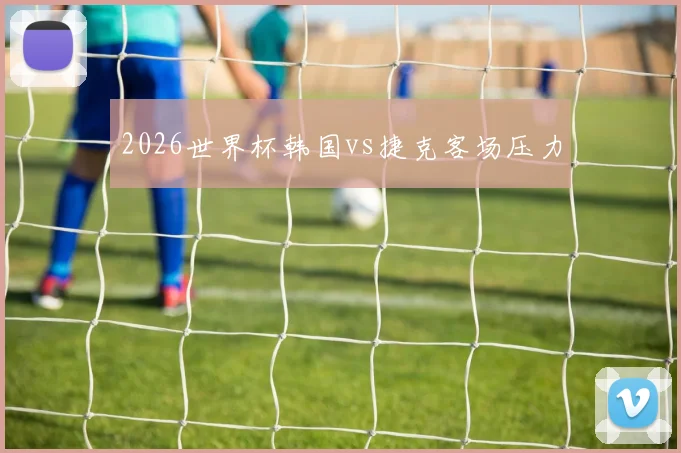 2026世界杯韩国vs捷克客场压力