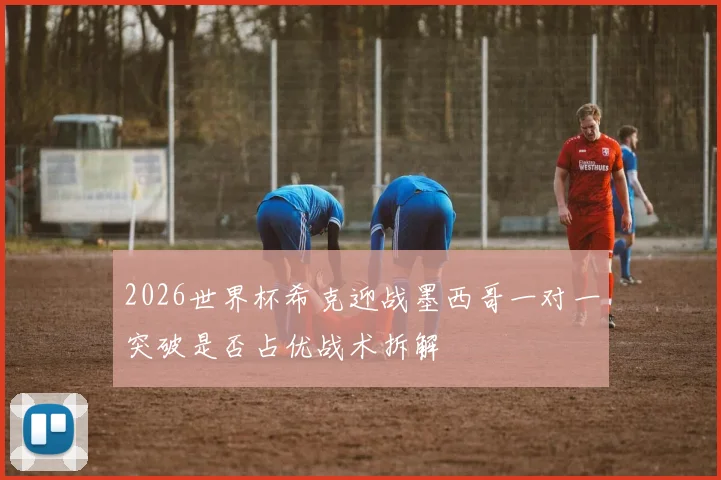 2026世界杯希克迎战墨西哥一对一突破是否占优战术拆解
