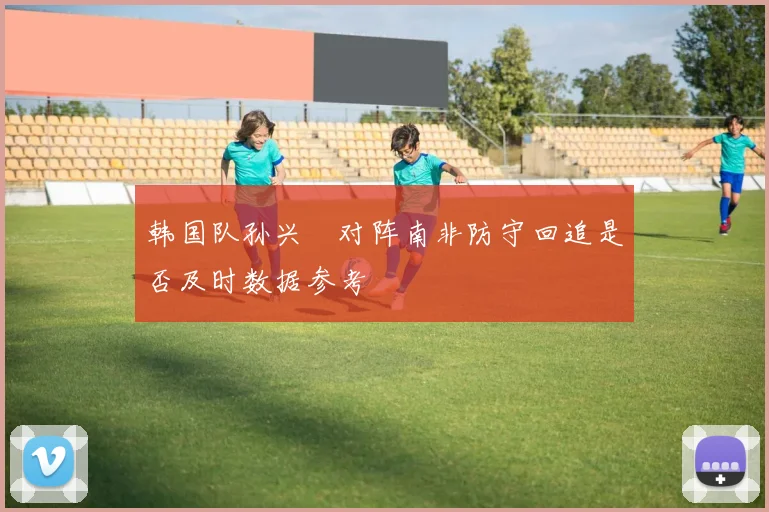 韩国队孙兴慜对阵南非防守回追是否及时数据参考