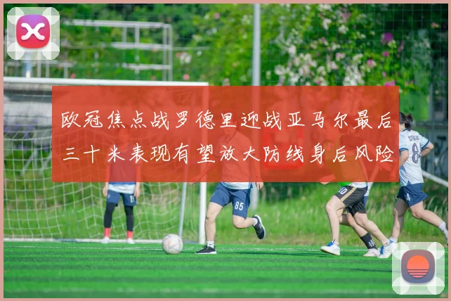 欧冠焦点战罗德里迎战亚马尔最后三十米表现有望放大防线身后风险