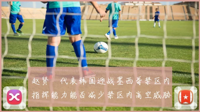 赵贤祐代表韩国迎战墨西哥禁区内指挥能力能否减少禁区内高空威胁