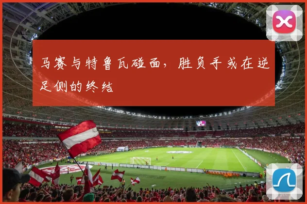 马赛与特鲁瓦碰面，胜负手或在逆足侧的终结