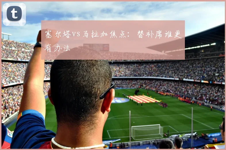 塞尔塔vs马拉加焦点：替补席谁更有办法