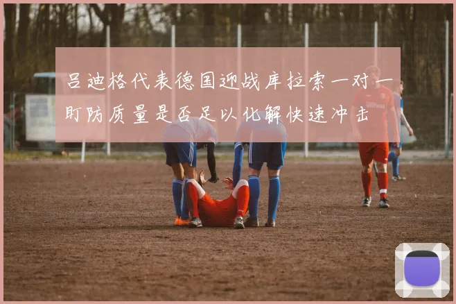 吕迪格代表德国迎战库拉索一对一盯防质量是否足以化解快速冲击