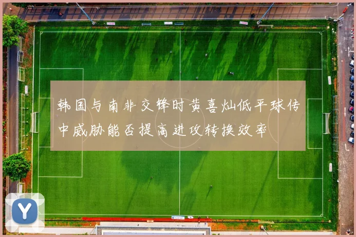 韩国与南非交锋时黄喜灿低平球传中威胁能否提高进攻转换效率