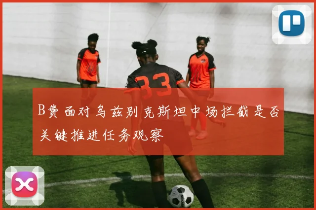 B费面对乌兹别克斯坦中场拦截是否关键推进任务观察