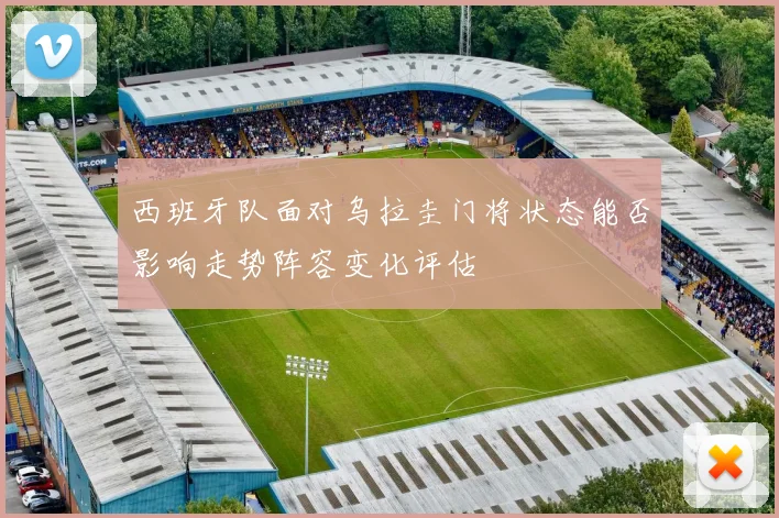 西班牙队面对乌拉圭门将状态能否影响走势阵容变化评估