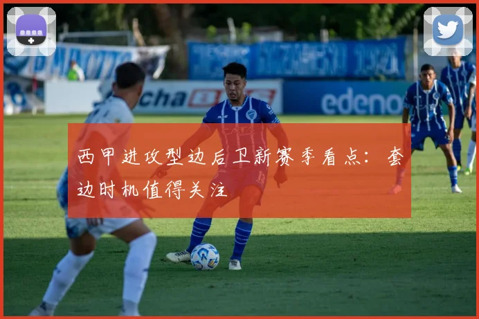 西甲进攻型边后卫新赛季看点：套边时机值得关注