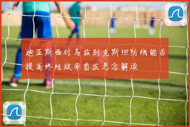 迪亚斯面对乌兹别克斯坦防线能否提高终结效率首发悬念解读
